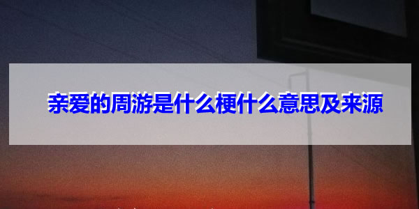 亲爱的周游是什么梗 亲爱的周游意思来源文案介绍 亲爱的周游是什么梗 亲爱的周游意思来源文案介绍