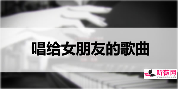 唱给女朋友的歌30首,适合唱给女朋友的歌 唱给女朋友的歌30首,适合唱给女朋友的歌